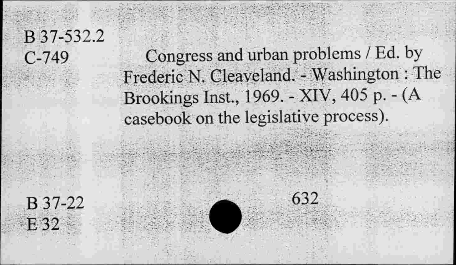 ﻿B 37-532.2 C-749	Congress and urban problems / Ed. by Frederic N. Cleaveland. - Washington : The Brookings Inst., 1969. - XIV, 405 p. - (A casebook on the legislative process).
B 37-22 E 32	A	632